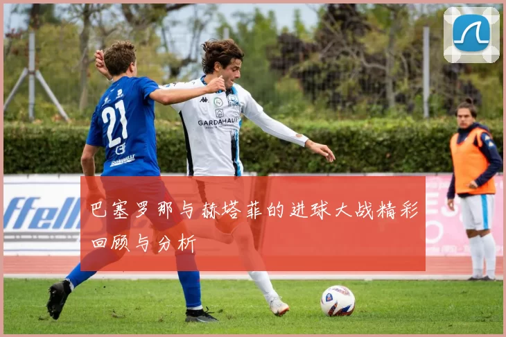 巴塞罗那与赫塔菲的进球大战精彩回顾与分析