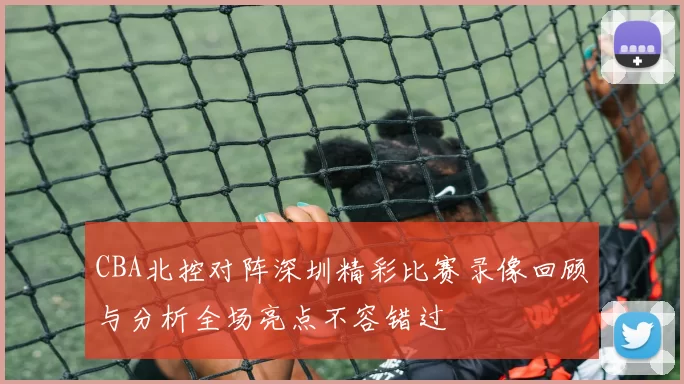 CBA北控对阵深圳精彩比赛录像回顾与分析全场亮点不容错过