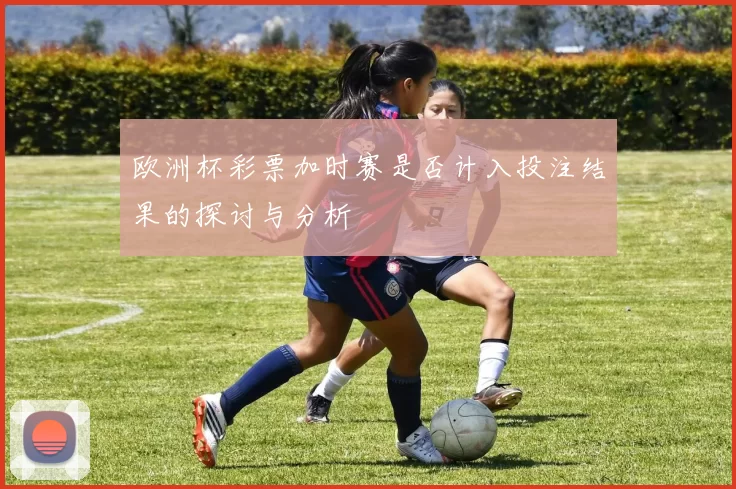欧洲杯彩票加时赛是否计入投注结果的探讨与分析