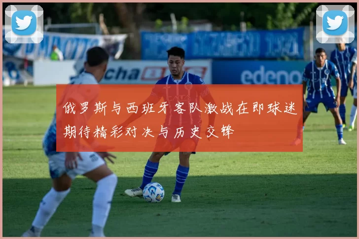 俄罗斯与西班牙客队激战在即球迷期待精彩对决与历史交锋