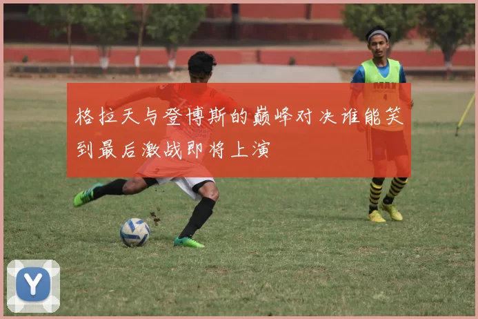 格拉天与登博斯的巅峰对决谁能笑到最后激战即将上演