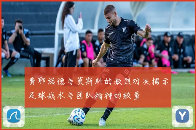 费耶诺德与莫斯科的激烈对决揭示足球战术与团队精神的较量