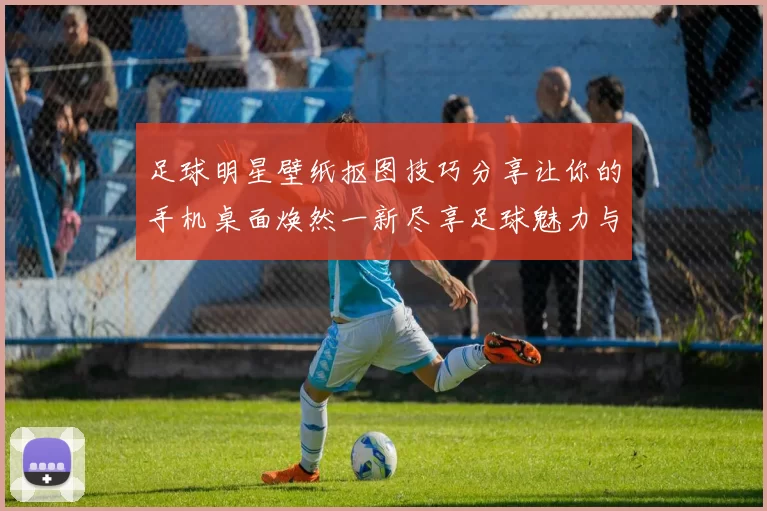 足球明星壁纸抠图技巧分享让你的手机桌面焕然一新尽享足球魅力与激情