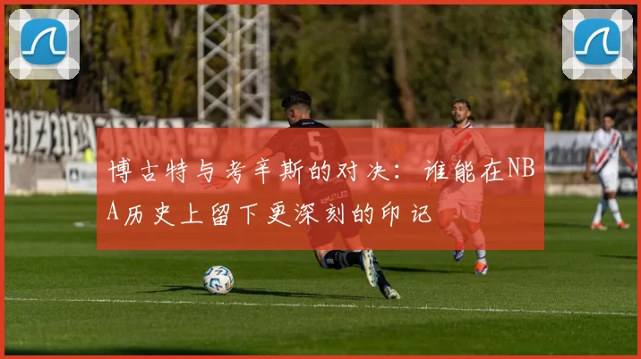 博古特与考辛斯的对决：谁能在NBA历史上留下更深刻的印记