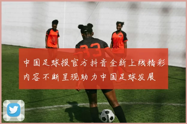 中国足球报官方抖音全新上线精彩内容不断呈现助力中国足球发展