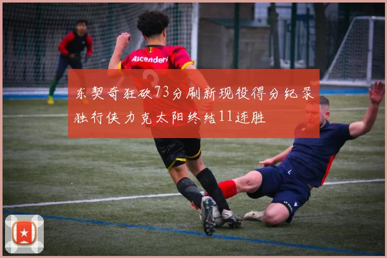 东契奇狂砍73分刷新现役得分纪录独行侠力克太阳终结11连胜