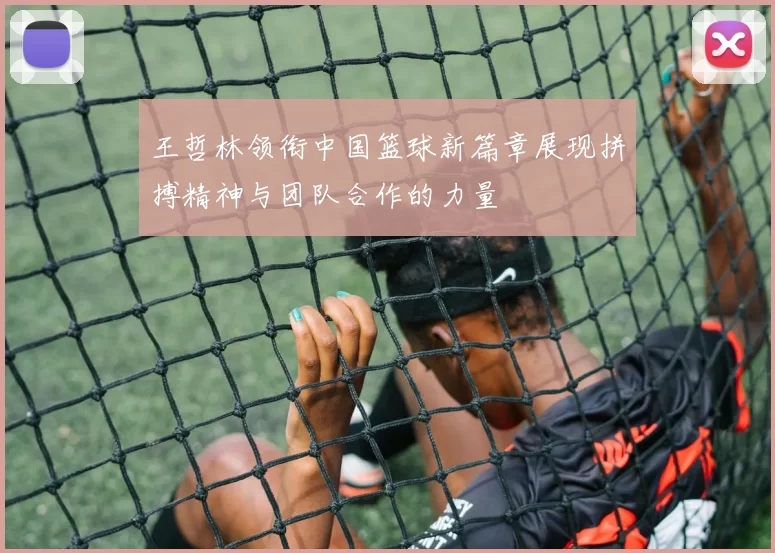 王哲林领衔中国篮球新篇章展现拼搏精神与团队合作的力量